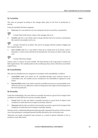 Unit 1: Introduction to Cost Accounting
Notes
LOVELY PROFESSIONAL UNIVERSITY 15
By Variability
The costs are grouped according to the changes taken place in the level of production or
activity.
It may be classiﬁed into three categories:
1. Fixed cost: It is cost which do not vary irrespective level of an activity or production.
Example: Rent of the factory, salary to the manager and so on.
2. Variable cost: It is a cost which varies in along with the level of an activity or production
like material consumption and so on.
Example: The fuel for an airline. The cost for it changes with the number of ﬂights and
how long the trips are.
3. Semi variable cost: It is a cost which is ﬁxed up to certain level of an activity. Later it
ﬂuctuates or varies in line with the level of production. It is known in other words as step
cost.
Example: Electricity charges
Labour costs in a factory are semi-variable. The ﬁxed portion is the wage paid to workers for
their regular hours. The variable portion is the overtime pay they receive when they exceed their
regular hours.
By Controllability
The costs are classiﬁed into two categories in accordance with controllability, as follows:
1. Controllable costs: Cost which can be controlled through some measures known as
controllable costs. All variable cost are considered to be controllable in segment to some
extent.
2. Uncontrollable costs: Costs which cannot be controlled are known as uncontrollable costs.
All ﬁxed costs are very difﬁcult to control or bring down; they rigid or ﬁxed irrespective to
the level of production.
By Normality
Under this methodology, the costs which are normally incurred at a given level of output in the
conditions in which that level of activity normally attained.
1. Normal cost: It is the cost which is normally incurred at a given level of output in the
conditions in which that level of output is normally achieved.
2. Abnormal cost: It is the cost which is not normally incurred at a given level of output in the
conditions in which that level of output is normally attained.
Normal cost for a deﬁned-beneﬁt pension plan generally represents the portion of the economic
cost of the participant’s anticipated pension beneﬁts allocated to the current plan year.
Abnormal cost maybe unexpected costs incurred, as a result of natural calamities or ﬁre or
accident or such other losses.
 