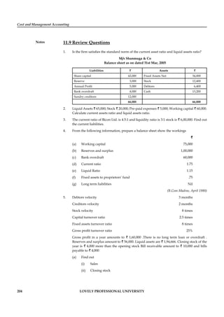 Cost and Management Accounting
Notes
204 LOVELY PROFESSIONAL UNIVERSITY
11.9 Review Questions
1. Is the ﬁrm satisﬁes the standard norm of the current asset ratio and liquid assets ratio?
M/s Shanmuga & Co
Balance sheet as on dated 31st Mar, 2005
Liabilities ` Assets `
Share capital 42,000 Fixed Assets Net 34,000
Reserve 3,000 Stock 12,400
Annual Proﬁt 5,000 Debtors 6,400
Bank overdraft 4,000 Cash 13,200
Sundry creditors 12,000
66,000 66,000
2. Liquid Assets ` 65,000; Stock ` 20,000; Pre-paid expenses ` 5,000; Working capital ` 60,000.
Calculate current assets ratio and liquid assets ratio.
3. The current ratio of Bicon Ltd. is 4.5:1 and liquidity ratio is 3:1 stock is ` 6,00,000. Find out
the current liabilities.
4. From the following information, prepare a balance sheet show the workings
`
(a) Working capital 75,000
(b) Reserves and surplus 1,00,000
(c) Bank overdraft 60,000
(d) Current ratio 1.75
(e) Liquid Ratio 1.15
(f) Fixed assets to proprietors’ fund .75
(g) Long term liabilities Nil
(B.Com Madras, April 1980)
5. Debtors velocity 3 months
Creditors velocity 2 months
Stock velocity 8 times
Capital turnover ratio 2.5 times
Fixed assets turnover ratio 8 times
Gross proﬁt turnover ratio 25%
Gross proﬁt in a year amounts to ` 1,60,000 .There is no long term loan or overdraft .
Reserves and surplus amount to ` 56,000. Liquid assets are ` 1,94,666. Closing stock of the
year is ` 4,000 more than the opening stock Bill receivable amount to ` 10,000 and bills
payable to ` 4,000
(a) Find out
(i) Sales
(ii) Closing stock
 