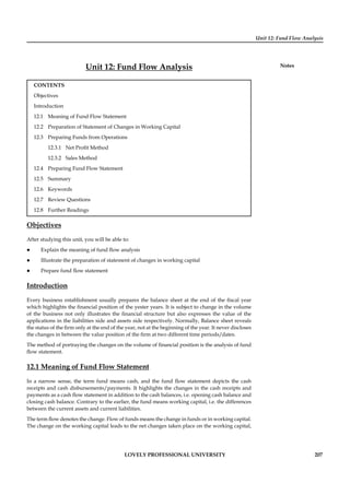 Unit 12: Fund Flow Analysis
Notes
LOVELY PROFESSIONAL UNIVERSITY 207
Unit 12: Fund Flow Analysis
CONTENTS
Objectives
Introduction
12.1 Meaning of Fund Flow Statement
12.2 Preparation of Statement of Changes in Working Capital
12.3 Preparing Funds from Operations
12.3.1 Net Proﬁt Method
12.3.2 Sales Method
12.4 Preparing Fund Flow Statement
12.5 Summary
12.6 Keywords
12.7 Review Questions
12.8 Further Readings
Objectives
After studying this unit, you will be able to:
Explain the meaning of fund ﬂow analysis
Illustrate the preparation of statement of changes in working capital
Prepare fund ﬂow statement
Introduction
Every business establishment usually prepares the balance sheet at the end of the ﬁscal year
which highlights the ﬁnancial position of the yester years. It is subject to change in the volume
of the business not only illustrates the ﬁnancial structure but also expresses the value of the
applications in the liabilities side and assets side respectively. Normally, Balance sheet reveals
the status of the ﬁrm only at the end of the year, not at the beginning of the year. It never discloses
the changes in between the value position of the ﬁrm at two different time periods/dates.
The method of portraying the changes on the volume of ﬁnancial position is the analysis of fund
ﬂow statement.
12.1 Meaning of Fund Flow Statement
In a narrow sense, the term fund means cash, and the fund ﬂow statement depicts the cash
receipts and cash disbursements/payments. It highlights the changes in the cash receipts and
payments as a cash ﬂow statement in addition to the cash balances, i.e. opening cash balance and
closing cash balance. Contrary to the earlier, the fund means working capital, i.e. the differences
between the current assets and current liabilities.
The term ﬂow denotes the change. Flow of funds means the change in funds or in working capital.
The change on the working capital leads to the net changes taken place on the working capital,
 