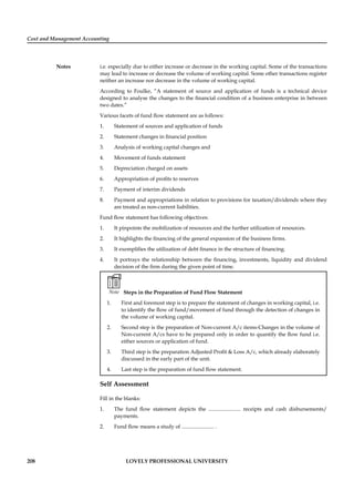 Cost and Management Accounting
Notes
208 LOVELY PROFESSIONAL UNIVERSITY
i.e. especially due to either increase or decrease in the working capital. Some of the transactions
may lead to increase or decrease the volume of working capital. Some other transactions register
neither an increase nor decrease in the volume of working capital.
According to Foulke, “A statement of source and application of funds is a technical device
designed to analyse the changes to the ﬁnancial condition of a business enterprise in between
two dates.”
Various facets of fund ﬂow statement are as follows:
1. Statement of sources and application of funds
2. Statement changes in ﬁnancial position
3. Analysis of working capital changes and
4. Movement of funds statement
5. Depreciation charged on assets
6. Appropriation of proﬁts to reserves
7. Payment of interim dividends
8. Payment and appropriations in relation to provisions for taxation/dividends where they
are treated as non-current liabilities.
Fund ﬂow statement has following objectives:
1. It pinpoints the mobilization of resources and the further utilization of resources.
2. It highlights the ﬁnancing of the general expansion of the business ﬁrms.
3. It exempliﬁes the utilization of debt ﬁnance in the structure of ﬁnancing.
4. It portrays the relationship between the ﬁnancing, investments, liquidity and dividend
decision of the ﬁrm during the given point of time.
Note Steps in the Preparation of Fund Flow Statement
1. First and foremost step is to prepare the statement of changes in working capital, i.e.
to identify the ﬂow of fund/movement of fund through the detection of changes in
the volume of working capital.
2. Second step is the preparation of Non-current A/c items-Changes in the volume of
Non-current A/cs have to be prepared only in order to quantify the ﬂow fund i.e.
either sources or application of fund.
3. Third step is the preparation Adjusted Proﬁt & Loss A/c, which already elaborately
discussed in the early part of the unit.
4. Last step is the preparation of fund ﬂow statement.
Self Assessment
Fill in the blanks:
1. The fund ﬂow statement depicts the ........................ receipts and cash disbursements/
payments.
2. Fund ﬂow means a study of ........................ .
 