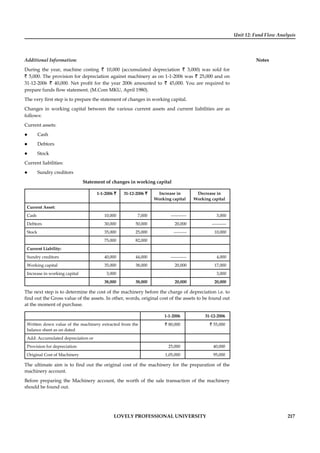 Unit 12: Fund Flow Analysis
Notes
LOVELY PROFESSIONAL UNIVERSITY 217
Additional Information:
During the year, machine costing ` 10,000 (accumulated depreciation ` 3,000) was sold for
` 5,000. The provision for depreciation against machinery as on 1-1-2006 was ` 25,000 and on
31-12-2006 ` 40,000. Net proﬁt for the year 2006 amounted to ` 45,000. You are required to
prepare funds ﬂow statement. (M.Com MKU, April 1980).
The very ﬁrst step is to prepare the statement of changes in working capital.
Changes in working capital between the various current assets and current liabilities are as
follows:
Current assets:
Cash
Debtors
Stock
Current liabilities:
Sundry creditors
Statement of changes in working capital
1-1-2006 ` 31-12-2006 ` Increase in
Working capital
Decrease in
Working capital
Current Asset:
Cash 10,000 7,000 ----------- 3,000
Debtors 30,000 50,000 20,000 ----------
Stock 35,000 25,000 --------- 10,000
75,000 82,000
Current Liability:
Sundry creditors 40,000 44,000 ----------- 4,000
Working capital 35,000 38,000 20,000 17,000
Increase in working capital 3,000 3,000
38,000 38,000 20,000 20,000
The next step is to determine the cost of the machinery before the charge of depreciation i.e. to
ﬁnd out the Gross value of the assets. In other, words, original cost of the assets to be found out
at the moment of purchase.
1-1-2006 31-12-2006
Written down value of the machinery extracted from the
balance sheet as on dated
` 80,000 ` 55,000
Add: Accumulated depreciation or
Provision for depreciation 25,000 40,000
Original Cost of Machinery 1,05,000 95,000
The ultimate aim is to ﬁnd out the original cost of the machinery for the preparation of the
machinery account.
Before preparing the Machinery account, the worth of the sale transaction of the machinery
should be found out.
 