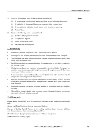 Unit 12: Fund Flow Analysis
Notes
LOVELY PROFESSIONAL UNIVERSITY 221
15. Which of the following is not an objectives fund-ﬂow analysis?
(a) It pinpoints the mobilization of resources and the further utilization of resources
(b) It highlights the ﬁnancing of the general expansion of the business ﬁrms
(c) It exempliﬁes the utilization of debt ﬁnance in the structure of ﬁnancing
(d) None of these.
16. Which of the following is not a source of fund?
(a) Purchase of Long-term Investments
(b) Acceptance of deposits
(c) Sale of Non-current Assets
(d) Decrease in Working Capital
12.5 Summary
Fund ﬂow statements summarize a ﬁrm’s inﬂow and outﬂow of funds.
Simply put, it tells investors where funds have come from and where funds have gone.
The statements are often used to determine whether companies efﬁciently source and
utilize funds available to them.
Fund ﬂow statements are prepared by taking the balance sheets for two dates representing
the coverage period.
The increases and decreases must then be calculated for each item. Finally, the changes are
classiﬁed under four categories: (1) Long-term sources, (2) Long-term uses, (3) Short-term
sources, and (4) Short-term uses.
It is also important to zero out the non-fund based adjustments in order to capture only the
changes that are accompanies by ﬂow of funds.
However, income accrued but received and expenses incurred but not received reckoned
in the proﬁt and loss statement should not be excluded from the proﬁt ﬁgure for the fund
ﬂow statement.
Fund ﬂow statements can be used to identify a variety of problems in the way a company
operates.
Meanwhile, a company that is using long-term money to ﬁnance short-term investments
may not be efﬁciently utilizing its capital.
12.6 Keywords
Current Assets: Assets which are in the form of cash, equivalent to cash or easily convertible into
cash.
Current Liabilities: Short-term ﬁnancial resources of the ﬁrm.
Decrease in Working Capital: Decrease in Net working capital i.e. Excess of current liabilities
over the current assets – Resources side of the fund ﬂow.
Flow: Flow means changes occurred in between two different time periods.
Fund: Fund means working capital.
 