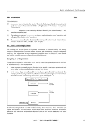 Unit 1: Introduction to Cost Accounting
Notes
LOVELY PROFESSIONAL UNIVERSITY 17
Self Assessment
Fill in the blanks:
17. ...................... are not included as part of the cost of either purchased or manufactured
goods and are usually associated with the selling function of the business or its general
administration.
18. ...................... are product costs consisting of Direct Material (DM), Direct Labor (DL) and
Manufacturing Overhead.
19. The major components of ...................... are known as administrative cost of operations and
selling and distribution cost of operations.
20. A ...................... is detailed plan of operation for some speciﬁc future period. It is an estimate
prepared in advance of the period to which it applies.
1.8 Cost Accounting System
The primary goal of cost systems is to provide information for decision-making like pricing
products, managing costs, selecting market segments and distribution channels, evaluating
make-buy and outsourcing decisions, establishing transfer prices, evaluation of plant closing
and making capital investment and abandonment decisions, etc.
Designing of Costing Systems
Direct costs usually labour and material traced directly to the cost object. Overheads are allocated
to products through a two-stage process.
1. In the ﬁrst stage, overhead costs are allocated to cost pools (e.g. machines, departments and
so on) using predetermined allocation criteria or cost drivers.
2. In the second stage, costs allocated to cost pools, are again allocated to cost objects (for
example, products) using cost drivers, which are chosen to capture a products consumption
of overheads costs. The two-stage procedure is given in the Figure 1.3.
Figure 1.3: The Two Stage Procedure
Resources
Cost pools
Products
Allocate
Overhead
Allocate
Overhead
Trace direct costs
Traditional costing methods had little trouble in tracing direct labour and direct material to cost
objects. But overhead allocation both in the ﬁrst stage and in the second, have been problematic
leading to very inaccurate measurement of product costs as well as costs associated with other
decisions.
 
