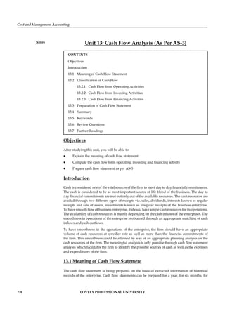 Cost and Management Accounting
Notes
226 LOVELY PROFESSIONAL UNIVERSITY
Unit 13: Cash Flow Analysis (As Per AS-3)
CONTENTS
Objectives
Introduction
13.1 Meaning of Cash Flow Statement
13.2 Classiﬁcation of Cash Flow
13.2.1 Cash Flow from Operating Activities
13.2.2 Cash Flow from Investing Activities
13.2.3 Cash Flow from Financing Activities
13.3 Preparation of Cash Flow Statement
13.4 Summary
13.5 Keywords
13.6 Review Questions
13.7 Further Readings
Objectives
After studying this unit, you will be able to:
Explain the meaning of cash ﬂow statement
Compute the cash ﬂow form operating, investing and ﬁnancing activity
Prepare cash ﬂow statement as per AS-3
Introduction
Cash is considered one of the vital sources of the ﬁrm to meet day to day ﬁnancial commitments.
The cash is considered to be as most important source of life blood of the business. The day to
day ﬁnancial commitments are met out only out of the available resources. The cash resources are
availed through two different types of receipts viz. sales, dividends, interests known as regular
receipts and sale of assets, investments known as irregular receipts of the business enterprise.
To have smooth ﬂow of business enterprise, it should have ample cash resources for its operations.
The availability of cash resources is mainly depending on the cash inﬂows of the enterprises. The
smoothness in operations of the enterprise is obtained through an appropriate matching of cash
inﬂows and cash outﬂows.
To have smoothness in the operations of the enterprise, the ﬁrm should have an appropriate
volume of cash resources at speedier rate as well as more than the ﬁnancial commitments of
the ﬁrm. This smoothness could be attained by way of an appropriate planning analysis on the
cash resources of the ﬁrm. The meaningful analysis is only possible through cash ﬂow statement
analysis which facilitates the ﬁrm to identify the possible sources of cash as well as the expenses
and expenditures of the ﬁrm.
13.1 Meaning of Cash Flow Statement
The cash ﬂow statement is being prepared on the basis of extracted information of historical
records of the enterprise. Cash ﬂow statements can be prepared for a year, for six months, for
 