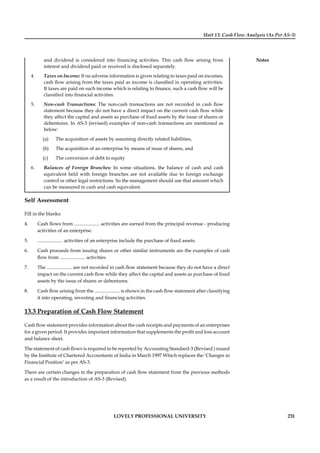 Unit 13: Cash Flow Analysis (As Per AS-3)
Notes
LOVELY PROFESSIONAL UNIVERSITY 231
and dividend is considered into ﬁnancing activities. This cash ﬂow arising from
interest and dividend paid or received is disclosed separately.
4. Taxes on Income: If no adverse information is given relating to taxes paid on incomes,
cash ﬂow arising from the taxes paid as income is classiﬁed in operating activities.
If taxes are paid on such income which is relating to ﬁnance, such a cash ﬂow will be
classiﬁed into ﬁnancial activities.
5. Non-cash Transactions: The non-cash transactions are not recorded in cash ﬂow
statement because they do not have a direct impact on the current cash ﬂow while
they affect the capital and assets as purchase of ﬁxed assets by the issue of shares or
debentures. In AS-3 (revised) examples of non-cash transactions are mentioned as
below:
(a) The acquisition of assets by assuming directly related liabilities,
(b) The acquisition of an enterprise by means of issue of shares, and
(c) The conversion of debt to equity
6. Balances of Foreign Branches: In some situations, the balance of cash and cash
equivalent held with foreign branches are not available due to foreign exchange
control or other legal restrictions. So the management should use that amount which
can be measured in cash and cash equivalent.
Self Assessment
Fill in the blanks:
4. Cash ﬂows from ..................... activities are earned from the principal revenue - producing
activities of an enterprise.
5. ..................... activities of an enterprise include the purchase of ﬁxed assets.
6. Cash proceeds from issuing shares or other similar instruments are the examples of cash
ﬂow from ..................... activities.
7. The ..................... are not recorded in cash ﬂow statement because they do not have a direct
impact on the current cash ﬂow while they affect the capital and assets as purchase of ﬁxed
assets by the issue of shares or debentures.
8. Cash ﬂow arising from the ..................... is shown in the cash ﬂow statement after classifying
it into operating, investing and ﬁnancing activities.
13.3 Preparation of Cash Flow Statement
Cash ﬂow statement provides information about the cash receipts and payments of an enterprises
for a given period. It provides important information that supplements the proﬁt and loss account
and balance sheet.
The statement of cash ﬂows is required to be reported by Accounting Standard-3 (Revised ) issued
by the Institute of Chartered Accountants of India in March 1997 Which replaces the ‘Changes in
Financial Position’ as per AS-3.
There are certain changes in the preparation of cash ﬂow statement from the previous methods
as a result of the introduction of AS-3 (Revised).
 