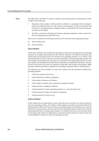 Cost and Management Accounting
Notes
232 LOVELY PROFESSIONAL UNIVERSITY
AS-3 (Revised) is mandatory in nature in respect of accounting periods commencing on or after
1-4-2001 for the following:
1. Enterprises whose equity or debt securities are listed on a recognised stock exchange in
India, and enterprises that are in the process of issuing equity or debt securities that will
be listed on a recognised stock exchange in India as evidenced by the board of directors’
resolution in this regard.
2. All other commercial, industrial and business reporting enterprises, whose turnover for
the accounting period exceeds ` 50 crores.
There are two methods of converting net proﬁt into net cash ﬂows from operating activities:
(i) Direct method, and
(ii) Indirect method.
Direct Method
Under direct method, cash receipts from operating revenues and cash payments for operating
expenses are arranged and presented in the cash ﬂow statement. The difference between cash
receipts and cash payments is the net cash ﬂow from operating activities. It is in effect a cash
basis proﬁt & loss account. In this case, each cash transaction is analysed separately and the total
cash receipts and payments for the period are determined. The summarised data for revenue
and expenses can be obtained from the ﬁnancial statements and additional information. We may
convert accrual basis of revenue and expenses to equivalent cash receipts and payments. Make
sure that a uniform procedure is adopted for converting accrual base items to cash base items.
The following are some examples of usual cash receipts and cash payments resulting from
operating activities:
1. Cash sales of goods and services;
2. Cash collected from debtors (customers);
3. Cash receipts of interest or dividends;
4. Cash receipts of royalties, fees, commission and other revenues;
5. Cash payments to suppliers (creditors);
6. Cash payments for various operating expenses, i.e., rent, rates, power, etc.
7. Cash payments for wages and salaries to employees;
8. Cash payments for income tax, etc.
Indirect Method
In this method, the net proﬁt (loss) is used as the base and converted to net cash provided by
(used in) operating activities. The indirect method adjusts net proﬁt for items that affected net
proﬁt but did not affect cash. Non-cash and non-operating charges in the proﬁt & loss account are
added back to the net proﬁt, while non-cash and non-operating credits are deducted to calculate
operating proﬁt before working capital changes. It is a partial conversion of accrual basis proﬁt
to cash basis proﬁt. Necessary adjustment are made for increase/decrease in current assets and
current liabilities to obtain net cash from operating activities.
 