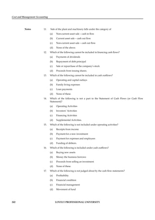 Cost and Management Accounting
Notes
242 LOVELY PROFESSIONAL UNIVERSITY
11. Sale of the plant and machinery falls under the category of
(a) Non-current asset sale – cash in ﬂow
(b) Current asset sale – cash out ﬂow
(c) Non-current asset sale – cash out ﬂow
(d) None of the above.
12. Which of the following cannot be included in ﬁnancing cash ﬂows?
(a) Payments of dividends
(b) Repayment of debt principal
(c) Sale or repurchase of the company’s stock
(d) Proceeds from issuing shares.
13. Which of the following cannot be included in cash outﬂows?
(a) Operating and capital outlays
(b) Family living expenses
(c) Loan payments
(d) None of these.
14. Which of the following is not a part to the Statement of Cash Flows (or Cash Flow
Statement)?
(a) Operating Activities
(b) Investors’ Activities
(c) Financing Activities
(d) Supplemental Activities.
15. Which of the following is not included under operating activities?
(a) Receipts from income
(b) Payment for a new investment
(c) Payment for expenses and employees
(d) Funding of debtors.
16. Which of the following is included under cash outﬂows?
(a) Buying new assets
(b) Money the business borrows
(c) Proceeds from selling an investment
(d) None of these.
17. Which of the following is not judged about by the cash ﬂow statements?
(a) Proﬁtability
(b) Financial condition
(c) Financial management
(d) Movement of fund
 