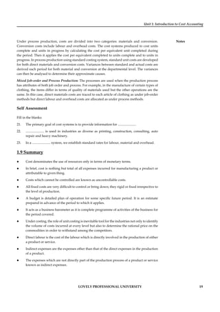Unit 1: Introduction to Cost Accounting
Notes
LOVELY PROFESSIONAL UNIVERSITY 19
Under process production, costs are divided into two categories: materials and conversion.
Conversion costs include labour and overhead costs. The cost systems produced to cost units
complete and units in progress by calculating the cost per equivalent unit completed during
the period. Then it applies the cost per equivalent completed to units complete and to units in
progress. In process production using standard costing system, standard unit costs are developed
for both direct materials and conversion costs. Variances between standard and actual costs are
derived each period for both material and conversion at the departmental level. The variances
can then be analysed to determine their approximate causes.
Mixed Job-order and Process Production: The processes are used when the production process
has attributes of both job order and process. For example, in the manufacture of certain types of
clothing, the items differ in terms of quality of materials used but the other operations are the
same. In this case, direct materials costs are traced to each article of clothing as under job-order
methods but direct labour and overhead costs are allocated as under process methods.
Self Assessment
Fill in the blanks:
21. The primary goal of cost systems is to provide information for ......................
22. ...................... is used in industries as diverse as printing, construction, consulting, auto
repair and heavy machinery.
23. In a ...................... system, we establish standard rates for labour, material and overhead.
1.9 Summary
Cost denominates the use of resources only in terms of monetary terms.
In brief, cost is nothing but total of all expenses incurred for manufacturing a product or
attributable to given thing.
Costs which cannot be controlled are known as uncontrollable costs.
All ﬁxed costs are very difﬁcult to control or bring down; they rigid or ﬁxed irrespective to
the level of production.
A budget is detailed plan of operation for some speciﬁc future period. It is an estimate
prepared in advance of the period to which it applies.
It acts as a business barometer as it is complete programme of activities of the business for
the period covered.
Under costing, the role of unit costing is inevitable tool for the industries not only to identify
the volume of costs incurred at every level but also to determine the rational price on the
commodities in order to withstand among the competitors.
Direct labour is the cost of the labour which is directly involved in the production of either
a product or service.
Indirect expenses are the expenses other than that of the direct expenses in the production
of a product.
The expenses which are not directly part of the production process of a product or service
known as indirect expenses.
 