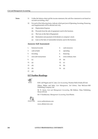 Cost and Management Accounting
Notes
246 LOVELY PROFESSIONAL UNIVERSITY
11. Unlike the balance sheet and the income statement, the cash ﬂow statement is not based on
accruals accounting, why?
12. For each of the following items, indicate which part (out of Operating, Investing, Financing
and Supplemental) will be affected and why.
(a) Depreciation Expense
(b) Proceeds from the sale of equipment used in the business.
(c) The Loss on the Sale of Equipment
(d) Declaration and payment of dividends on company’s stock
(e) Gain on the Sale of Automobile formerly used in the business.
Answers: Self Assessment
1. historical records 2. cash resources
3. cash at bank 4. operating
5. Investing 6. ﬁnancing
7. non-cash transactions 8. extra-ordinary item
9. (c) 10. (b)
11. (a) 12. (c)
13. (d) 14. (b)
15. (b) 16. (a)
17. (d)
13.7 Further Readings
Books B.M. Lall Nigam and I.C. Jain, Cost Accounting, Prentice-Hall of India (P) Ltd.
Hilton, Maher and Selto, Cost Management, 2nd Edition, Tata McGraw-Hill
Publishing Company Ltd.
M. N. Arora, Cost and Management Accounting, 8th Edition, Vikas Publishing
House (P) Ltd.
M. P. Pandikumar, Management Accounting, Excel Books.
Online links www.authorstream.com
www.allinterview.com
 
