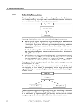Cost and Management Accounting
Notes
248 LOVELY PROFESSIONAL UNIVERSITY
14.1 Activity based Costing
Activity-based costing is deﬁned as follows: “It is a technique which involves identiﬁcation of
cost with each cost-driving activity and making it the basis for apportionment/assignment of
costs over different cost objects/jobs/products/ customers/services.”
Figure 14.1
Cost of the Product
Cost Driver
The concept of activity-based costing was evolved on the following set of assumptions:
The cost has to be assigned to the individual activity: How the cost can be assigned to the
individual activity? The cost of any activity is determined on the basis of the volume of
consumption of resources. The identiﬁcation or determination of the volume of resources
consumed is only for the determination of the cost of an activity, which is known as
resource-driver.
In ABC, the cost is assigned to activity but in the traditional cost system cost is classiﬁed
and apportioned on the basis of functions of the enterprise viz Factory, Administrative,
Selling & Distribution and so on.
The second important assumption is the assignment of cost to cost objects: How can the cost
be assigned to cost object? Before understanding the methodology of the cost assignment,
every one should know about the meaning of the terminology of cost object. It is deﬁned as
an item for which the cost measurement is required for the product, job and customer.
The assignment of cost to cost object only on the basis of activity drivers clearly determines the
real consumption of the activity.
The activity cost of any object is subject to the number of activities involved. The activity
cost of mounting the circuit board of the small transistor involves placing the circuit board
appropriately, ﬁtting the screws, checking the quality of mounting and ﬁnally checking the
process of working.
Figure 14.2
Cost Driver
Resource Driver Activity Driver
+
Theabove-enlistedactivityrequireslabourerstocarryoutprocessofmounting,whicharenormally
denominated in terms of labour hours. The speciality of ABC is the number of hours consumed
by the labourers and the cost involvement of every activity at every level, but the traditional
costing system gives only in the form of direct labour hours without any information.
 