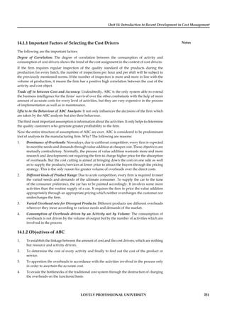 Unit 14: Introduction to Recent Development in Cost Management
Notes
LOVELY PROFESSIONAL UNIVERSITY 251
14.1.1 Important Factors of Selecting the Cost Drivers
The following are the important factors:
Degree of Correlation: The degree of correlation between the consumption of activity and
consumption of cost drivers shows the trend of the cost assignment in the context of cost drivers.
If the ﬁrm requires regular inspection of the quality standard of the products during the
production for every batch, the number of inspections per hour and per shift will be subject to
the previously mentioned norms. If the number of inspection is more and more in line with the
volume of production, it means the ﬁrm has a positive high correlation between the cost of the
activity and cost object.
Trade off in between Cost and Accuracy: Undoubtedly, ABC is the only system able to extend
the business intelligence for the ﬁrms’ survival over the other combatants with the help of more
amount of accurate costs for every level of activities, but they are very expensive in the process
of implementation as well as in maintenance.
Effects in the Behaviour of ABC Analysts: It not only inﬂuences the decisions of the ﬁrm which
are taken by the ABC analysts but also their behaviour.
The third most important assumption is information about the activities. It only helps to determine
the quality customers who generate greater proﬁtability to the ﬁrm.
Now the entire structure of assumptions of ABC are over. ABC is considered to be predominant
tool of analysis in the manufacturing ﬁrm. Why? The following are reasons:
1. Dominance of Overheads: Nowadays, due to cutthroat competition, every ﬁrm is expected
to meet the needs and demands through value addition at cheaper cost. These objectives are
mutually contradictory. Normally, the process of value addition warrants more and more
research and development cost requiring the ﬁrm to charge higher price for the absorption
of overheads. But the cost cutting is aimed at bringing down the cost on one side as well
as to supply the products/services at lower price to attract the buyers through the pricing
strategy. This is the only reason for greater volume of overheads over the direct costs.
2. Different kinds of Product Range: Due to acute competition, every ﬁrm is required to meet
the varied needs and demands of the ultimate consumer. To supply the car to the tune
of the consumer preference, the car has to be painted accordingly. It involves some more
activities than the routine supply of a car. It requires the ﬁrm to price the value addition
appropriately through an appropriate pricing which neither overcharges the customer nor
undercharges the ﬁrm.
3. Varied Overhead rate for Divergent Products: Different products use different overheads
wherever they incur according to various needs and demands of the market.
4. Consumption of Overheads driven by an Activity not by Volume: The consumption of
overheads is not driven by the volume of output but by the number of activities which are
involved in the process.
14.1.2 Objectives of ABC
1. To establish the linkage between the amount of cost and the cost drivers, which are nothing
but resource and activity drivers.
2. To determine the cost of every activity and ﬁnally to ﬁnd out the cost of the product or
service.
3. To apportion the overheads in accordance with the activities involved in the process only
in order to ascertain the accurate cost.
4. To evade the bottlenecks of the traditional cost system through the destruction of charging
the overheads on the functional basis.
 