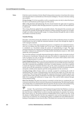 Cost and Management Accounting
Notes
252 LOVELY PROFESSIONAL UNIVERSITY
If the ﬁrm wants to introduce Activity-Based Costing system in practice, it must know the various
areas through which it could beneﬁt out of the business intelligence. The areas of decision-making
are as follows:
Pricing Strategy: To ﬁx the reasonable as well as competitive price not only to attract the buyers
but also to earn handsome proﬁt margin out of the activity.
Make or Buy decisions and outsourcing: The ﬁrm should identify the right mode of supplying
the goods to the customers either through production or purchase; which is the best alternative
to yield proﬁt.
This is being effectively applied by the automobile industry. The demand of the accessories and
spare parts are normally met through this method of costing to identify the proper way of supply
at right cost without axing the proﬁt margin. It is being calculated through the study of nature
and number of activities involved.
Transfer Pricing
Nowadays, most ﬁrms process the materials not only for their production process to produce
ﬁnished goods, but also to fulﬁll the industrial demands of many ﬁrms through the supply of
work in progress materials.
Molasses, a residue of the sugar-manufacturing process, is considered a new material by farmers,
who use it to enhance the soil’s fertility once in two years. Though not a ﬁnished product, it
is considered as a by-product during the process of manufacturing of sugar. The sugar
manufacturing ﬁrms are expected to ﬁx appropriate prices during the sale of molasses. It should
be neither overpriced nor underpriced by using scientiﬁc determination of price i.e. ABC which
slashes the cost of production.
The cost of the molasses is normally determined through an effective study of activities involved
in the process of production. During the early days, the method of computing the cost for the
work in progress was only on the basis of traditional cost system which mainly erred in the
process of apportionment of overheads.
Capital Budgeting Decisions: It is one of the most important tools of analysis to study the worth of
the long-term investments. The capital investment decisions are irreversible decisions which play
vital role to determine the proﬁtability of the ﬁrms. In modern business, every ﬁrm is required
to study the long-term investment decisions only in the context of proposed cost drivers and
activity drivers for the manufacture of a product. The selection of the best investment proposal
among the available purely depends upon the earning potential over the cost drivers.
Accepting foreign orders: Foreign orders are normally accepted by considering the worth of
manufacturing. The worth of manufacturing is how best the ﬁrm makes use of the ﬁxed cost
of operations. This is being studied through the comparison between the installed capacity and
capacity utilized. If the capacity of utilization is less than that of installed capacity, the ﬁrm could
think of for accepting the additional or foreign orders. This could be better analysed through
Activity-Based Costing.
Plant close decisions: The plant close decision is normally by all the ﬁrms by considering the cost
of resources and activity drivers involved in the process of manufacturing. The following examples
will certainly help us to understand the intricacies faced by the ﬁrm not only in the manufacturing
but also in the service industries. Let us discuss with an example from the service industry.
Example: The coach division of TV Sundaram Iyengar & Sons Ltd. Madurai, wound up
its operations due to the dominance of the cost of the resource drivers. The major resource for
the coach division is skilled labour in order to meet the expectations of customers, bus owners,
ﬂeet owners and so on. The greater demand for skilled labour led to a hike in its costs. To ﬁll
the absence of skilled labourers, the ﬁrm was supposed to carry out the operations, for which
outsourcing was preferred, not considering the quality of unskilled and semi-skilled labourers,
leading to consumption of more hours by them. This ﬁnally led to increase in the cost of resource
 