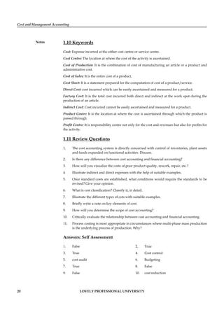 Cost and Management Accounting
Notes
20 LOVELY PROFESSIONAL UNIVERSITY
1.10 Keywords
Cost: Expense incurred at the either cost centre or service centre.
Cost Centre: The location at where the cost of the activity is ascertained.
Cost of Production: It is the combination of cost of manufacturing an article or a product and
administrative cost.
Cost of Sales: It is the entire cost of a product.
Cost Sheet: It is a statement prepared for the computation of cost of a product/service.
Direct Cost: cost incurred which can be easily ascertained and measured for a product.
Factory Cost: It is the total cost incurred both direct and indirect at the work spot during the
production of an article.
Indirect Cost: Cost incurred cannot be easily ascertained and measured for a product.
Product Centre: It is the location at where the cost is ascertained through which the product is
passed through.
Proﬁt Centre: It is responsibility centre not only for the cost and revenues but also for proﬁts for
the activity.
1.11 Review Questions
1. The cost accounting system is directly concerned with control of inventories, plant assets
and funds expanded on functional activities. Discuss.
2. Is there any difference between cost accounting and ﬁnancial accounting?
3. How will you visualize the costs of poor product quality, rework, repair, etc.?
4. Illustrate indirect and direct expenses with the help of suitable examples.
5. Once standard costs are established, what conditions would require the standards to be
revised? Give your opinion.
6. What is cost classiﬁcation? Classify it, in detail.
7. Illustrate the different types of cots with suitable examples.
8. Brieﬂy write a note on key elements of cost.
9. How will you determine the scope of cost accounting?
10. Critically evaluate the relationship between cost accounting and ﬁnancial accounting.
11. Process costing is most appropriate in circumstances where multi-phase mass production
is the underlying process of production. Why?
Answers: Self Assessment
1. False 2. True
3. True 4. Cost control
5. cost audit 6. Budgeting
7. True 8. False
9. False 10. cost reduction
 