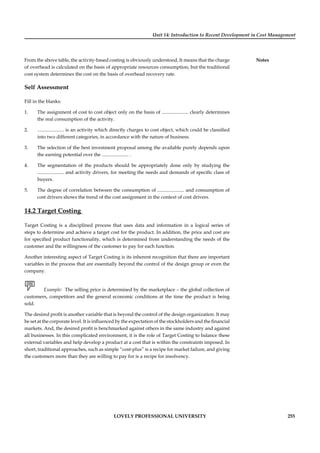 Unit 14: Introduction to Recent Development in Cost Management
Notes
LOVELY PROFESSIONAL UNIVERSITY 255
From the above table, the activity-based costing is obviously understood, It means that the charge
of overhead is calculated on the basis of appropriate resources consumption, but the traditional
cost system determines the cost on the basis of overhead recovery rate.
Self Assessment
Fill in the blanks:
1. The assignment of cost to cost object only on the basis of ...................... clearly determines
the real consumption of the activity.
2. ...................... is an activity which directly charges to cost object, which could be classiﬁed
into two different categories, in accordance with the nature of business.
3. The selection of the best investment proposal among the available purely depends upon
the earning potential over the ...................... .
4. The segmentation of the products should be appropriately done only by studying the
...................... and activity drivers, for meeting the needs and demands of speciﬁc class of
buyers.
5. The degree of correlation between the consumption of ...................... and consumption of
cost drivers shows the trend of the cost assignment in the context of cost drivers.
14.2 Target Costing
Target Costing is a disciplined process that uses data and information in a logical series of
steps to determine and achieve a target cost for the product. In addition, the price and cost are
for speciﬁed product functionality, which is determined from understanding the needs of the
customer and the willingness of the customer to pay for each function.
Another interesting aspect of Target Costing is its inherent recognition that there are important
variables in the process that are essentially beyond the control of the design group or even the
company.
Example: The selling price is determined by the marketplace – the global collection of
customers, competitors and the general economic conditions at the time the product is being
sold.
The desired proﬁt is another variable that is beyond the control of the design organization. It may
be set at the corporate level. It is inﬂuenced by the expectation of the stockholders and the ﬁnancial
markets. And, the desired proﬁt is benchmarked against others in the same industry and against
all businesses. In this complicated environment, it is the role of Target Costing to balance these
external variables and help develop a product at a cost that is within the constraints imposed. In
short, traditional approaches, such as simple “cost-plus” is a recipe for market failure, and giving
the customers more than they are willing to pay for is a recipe for insolvency.
 