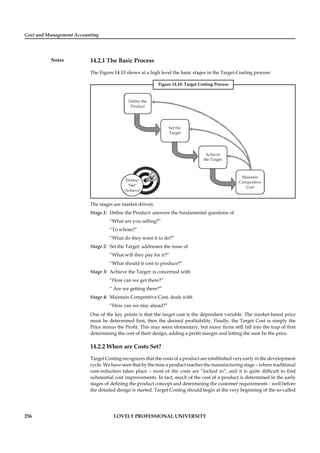 Cost and Management Accounting
Notes
256 LOVELY PROFESSIONAL UNIVERSITY
14.2.1 The Basic Process
The Figure 14.10 shows at a high level the basic stages in the Target-Costing process:
Figure 14.10: Target Costing Process
Define the
Product
Set the
Target
Achieve
the Target
Maintain
Competitive
Cost
"Define"
"Set"
"Achieve"
The stages are market-driven:
Stage 1: Deﬁne the Product: answers the fundamental questions of
“What are you selling?”
“To whom?”
“What do they want it to do?”
Stage 2: Set the Target: addresses the issue of
“What will they pay for it?”
“What should it cost to produce?”
Stage 3: Achieve the Target: is concerned with
“How can we get there?”
“ Are we getting there?”
Stage 4: Maintain Competitive Cost: deals with
“How can we stay ahead?”
One of the key points is that the target cost is the dependent variable. The market-based price
must be determined ﬁrst, then the desired proﬁtability. Finally, the Target Cost is simply the
Price minus the Proﬁt. This may seem elementary, but many ﬁrms still fall into the trap of ﬁrst
determining the cost of their design, adding a proﬁt margin and letting the sum be the price.
14.2.2 When are Costs Set?
Target Costing recognizes that the costs of a product are established very early in the development
cycle. We have seen that by the time a product reaches the manufacturing stage – where traditional
cost-reduction takes place – most of the costs are “locked in”, and it is quite difﬁcult to ﬁnd
substantial cost improvements. In fact, much of the cost of a product is determined in the early
stages of deﬁning the product concept and determining the customer requirements - well before
the detailed design is started. Target Costing should begin at the very beginning of the so-called
 