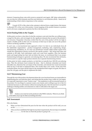 Unit 14: Introduction to Recent Development in Cost Management
Notes
LOVELY PROFESSIONAL UNIVERSITY 259
element. Comparing those costs with current or projected costs (again, ABC helps substantially)
you can discover which elements need the most attention in cost-reduction efforts – based on an
understanding of their relative importance to the customer.
Example: If 35% of the value to the customer is derived from a single feature, this feature
is allocated 35% of the cost of the product. Actual mapping of the product features to product
cost if a bit more complicated in practice but this is the basic point.
14.2.6 Finding Paths to the Targets
At this point, you have a clear idea of what the customers want and what they are willing to pay,
a target for the price, and cost targets for the signiﬁcant elements that are part of the product’s
cost structure. Frequently it becomes evident that the cost of the product will be too high to
sustain a healthy proﬁt. In that case it is necessary to ﬁnd ways to take cost out of the product
without sacriﬁcing capability or quality.
In such case, a cross-functional team approach is best. It is best to use individuals from all
the stakeholder organizations – product management, marketing, sales, engineering, design,
manufacturing, installation, etc. It is also very beneﬁcial to include subject-matter experts from
outside the organizations directly involved in the speciﬁc product – they bring fresh ideas and
outlooks to the table. Such individuals could even come from suppliers. Once the business
needs and target-setting has been laid out before the team, we recommend that it use proper
brainstorming techniques to generate cost-reducing ideas. We also recommend that sub-teams,
each focused on a speciﬁc major product element, have separate brainstorming sessions.
At this point, for fairly complex products, we ﬁnd that we typically have 100-150 cost-reducing
ideas. Then the sub-teams must evaluate the ideas – that is, eliminate redundant and clearly
infeasible ones, determine the cost impact of the remainder, and estimate how much incremental
effort (if any) it will take to implement them. This usually takes a few weeks. At the end of the
evaluation phase, the teams should report to the management their target-cost goals, the ideas to
close the cost gaps, and the plan to implement the ideas.
14.2.7 Maintaining Cost
Through the rest of the product-development phase the cross-functional teams are responsible for
implementing the cost-reduction ideas, and seeing that the product stays within its cost targets.
It is especially important to resist “feature creep” – the temptation to add incremental features to
the product. It is one thing if a customer wants a new feature and is willing to pay for it. But if it
is deemed necessary to add a feature without increasing the price, then the team has to accept the
challenge of ﬁnding further cost reductions in order to still achieve the target cost.
Task Analyse your most favourite products in the FMCG industry. What do you think
is the better way to go for their accounting and why?
Self Assessment
Fill in the blanks:
6. When you have determined the price for the time when the product will be sold, you can
set the ....................... .
7. Once you have established the high-level product requirements, the next step is to establish
the ....................... for the time at which the product is going to be ....................... .
 