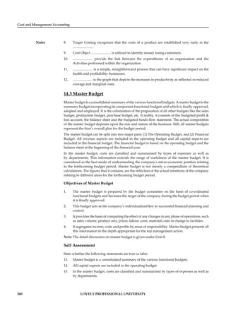 Cost and Management Accounting
Notes
260 LOVELY PROFESSIONAL UNIVERSITY
8. Target Costing recognizes that the costs of a product are established very early in the
....................... .
9. Cost Object ....................... is utilized to identify money losing customers.
10. ....................... provide the link between the expenditures of an organization and the
Activities performed within the organization.
11. ....................... is a simple, straightforward process that can have signiﬁcant impact on the
health and proﬁtability businesses.
12. ....................... is the graph that depicts the increases in productivity as reﬂected in reduced
average and marginal costs.
14.3 Master Budget
Masterbudgetisaconsolidatedsummaryofthevariousfunctionalbudgets.Amasterbudgetisthe
summary budget incorporating its component functional budgets and which is ﬁnally approved,
adopted and employed. It is the culmination of the preparation of all other budgets like the sales
budget, production budget, purchase budget, etc. It reality, it consists of the budgeted proﬁt &
loss account, the balance sheet and the budgeted funds ﬂow statement. The actual composition
of the master budget depends upon the size and nature of the business. Still, all master budgets
represent the ﬁrm’s overall plan for the budget period.
The master budget can be split into two major pans: (1) The Operating Budget, and (2) Financial
Budget. All revenue aspects are included in the operating budget and all capital aspects are
included in the ﬁnancial budget. The ﬁnancial budget is based on the operating budget and the
balance sheet at the beginning of the ﬁnancial year.
In the master budget, costs are classiﬁed and summarised by types of expenses as well as
by departments. This information extends the range of usefulness of the master budget. It is
considered as the best mode of understanding the company’s micro-economic position relating
to the forthcoming budget period. Master budget is not merely a compendium of theoretical
calculations. The ﬁgures that it contains, are the reﬂection of the actual intentions of the company
relating to different areas for the forthcoming budget period.
Objectives of Master Budget
1. The master budget is prepared by the budget committee on the basis of co-ordinated
functional budgets and becomes the target of the company during the budget period when
it is ﬁnally approved.
2. This budget acts as the company’s individualized key to successful ﬁnancial planning and
control.
3. It provides the basis of computing the effect of any changes in any phase of operations, such
as sales volume, product mix, prices, labour costs, material costs or change in facilities.
4. It segregates income, costs and proﬁts by areas of responsibility. Master budget presents all
this information to the depth appropriate for the top management action.
Note: The detail discussion on master budget is given under Unit 8.
Self Assessment
State whether the following statements are true or false:
13. Master budget is a consolidated summary of the various functional budgets.
14. All capital aspects are included in the operating budget.
15. In the master budget, costs are classiﬁed and summarised by types of expenses as well as
by departments.
 