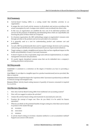 Unit 14: Introduction to Recent Development in Cost Management
Notes
LOVELY PROFESSIONAL UNIVERSITY 261
14.4 Summary
Activity-based Costing (ABC) is a costing model that identiﬁes activities in an
organization.
It assigns the cost of each activity resource to all products and services according to the
actual consumption by each: it assigns more indirect costs (overhead) into direct costs.
In this way an organization can establish the true cost of its individual products and
services for the purposes of identifying and eliminating those which are unproﬁtable and
lowering the prices of those which are overpriced.
In a business organization, the ABC methodology assigns an organization’s resource costs
through activities to the products and services provided to its customers.
It is generally used as a tool for understanding product and customer cost and
proﬁtability.
As such, ABC has predominantly been used to support strategic decisions such as pricing,
outsourcing and identiﬁcation and measurement of process improvement initiatives.
Target costing is a simple, straightforward process that can have signiﬁcant impact on the
health and proﬁtability of many, if not most, businesses.
It doesn’t require an army of specialists, large-scale software implementations, or complex
management structures and procedures.
It’s mostly logical, disciplined common sense that can be imbedded into a company’s
existing procedures and processes.
14.5 Keywords
Constraint: A constraint is a restriction on the degree of freedom you have in providing a
solution.
Cost Object: A cost object is a tangible input for a product manufactured/service provided, like
labor or material.
Experience Curve: Graph that depicts the ‘experience effect’ (increases in productivity) as reﬂected
in reduced average and marginal costs.
Resource Driver: Activity based costing measure of quantity of resource consumed or required
by an activity.
14.6 Review Questions
1. How does Activity Based Costing differ from traditional cost accounting systems?
2. How will you suggest to analyse the activities?
3. Analyse the activity-based costing and enumerate its associated pros and cons.
4. Examine the concept of target cost. How do you think it to be useful for ﬁnance
specialists?
5. What do you think are the potential beneﬁts of target costing for a ﬁrm that want to launch
its product in the market through
(a) invention
(b) innovation
(c) imitation
6. Is activity based costing an inventory valuation method or a cost accumulation method?
Support your answer with reasons.
 