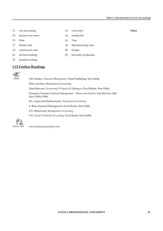 Unit 1: Introduction to Cost Accounting
Notes
LOVELY PROFESSIONAL UNIVERSITY 21
11. cost accounting 12. cost centre
13. process cost centre 14. production
15. False 16. True
17. Period costs 18. Manufacturing costs
19. commercial costs 20. budget
21. decision-making 22. Job-order production
23. standard costing
1.12 Further Readings
Books I.M. Pandey, Financial Management, Vikas Publishing, New Delhi.
Khan and Jain, Management Accounting.
Nitin Balwani, Accounting & Finance for Managers, Excel Books, New Delhi.
Prasanna Chandra, Financial Management - Theory and Practice, Tata McGraw Hill,
New Delhi (1994).
R.L. Gupta and Radhaswamy, Advanced Accountancy.
S. Bhat, Financial Management, Excel Books, New Delhi.
S.N. Maheswari, Management Accounting.
V.K. Goyal, Financial Accounting, Excel Books, New Delhi.
Online link www.futureaccountant.com
 