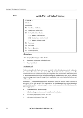 Cost and Management Accounting
Notes
22 LOVELY PROFESSIONAL UNIVERSITY
Unit 2: Unit and Output Costing
CONTENTS
Objectives
Introduction
2.1 Cost Sheet – Deﬁnition
2.2 Direct Cost Classiﬁcation
2.3 Indirect Cost Classiﬁcation
2.3.1 Stock of Raw Materials
2.3.2 Stock of Semi-ﬁnished Goods
2.3.3 Stock of Finished Goods
2.4 Summary
2.5 Keywords
2.6 Review Questions
2.7 Further Readings
Objectives
After studying this unit, you will be able to:
Make direct and indirect cost classiﬁcation
Prepare cost sheet
Introduction
Under costing, the role of unit costing is an inevitable tool for the industries not only to identify
the volume of costs incurred at every level but also to determine the rational price on the
commodities in order to withstand among the competitors. The determination of the selling price
is being done through the process of determining the cost of the product. After having ﬁnalized
the cost of the product, the proﬁt margin has to be added in order to derive the ﬁnal selling price
of the product.
Cost sheet is a statement which is prepared periodically to provide detailed cost of a cost unit or
cost centre. A cost sheet not only shows the total cost but also the various components of the total
cost. Period covered by a cost sheet may be a year, a month or a week, etc. Cost sheet serves the
following purposes:
It discloses various elements of cost,
It discloses the per unit cost as well as total cost of production,
It facilitates preparation of tender price, and
It facilitates comparison of total cost.
 