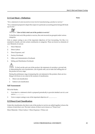 Unit 2: Unit and Output Costing
Notes
LOVELY PROFESSIONAL UNIVERSITY 23
2.1 Cost Sheet – Deﬁnition
“It is a statement of costs incurred at every level of manufacturing a product or service.”
“It is a statement prepared to depict the output of a particular accounting period alongwith break
up of costs.”
Did u know? How to ﬁnd a total cost of the product or service?
To ﬁnd the total cost of the product or service, the costs incurred are grouped under various
categories.
Unit or output costing is one of the important objectives of Cost Accounting. For this, it is
essential to classify cost into certain constituents or categories. These are known as elements of
cost. Elements of cost are:
1. Direct Material
2. Direct Labour
3. Direct Expenses, and
4. Factory Overheads
5. Ofﬁce and Administrative Overheads
6. Selling and Distribution Overheads
!
Caution To ﬁnd out the unit cost of the product, the statement of cost plays a pivotal role
in determining the cost of production, cost of goods sold, cost of sales and selling price of
the product at every stage.
During the preliminary stage of preparing the cost statement of the product, there are two
things to be borne in our mind at the moment of classiﬁcation.
1. Direct cost classiﬁcation
2. Indirect cost classiﬁcation
Self Assessment
Fill in the blanks:
1. Cost sheet is a statement which is prepared periodically to provide detailed cost of a cost
unit or ...................... .
2. Unit or output costing is one of the important objectives of .......................
2.2 Direct Cost Classiﬁcation
Under this classiﬁcation, the direct costs of the product or service are added together to know the
volume of total direct cost. The total volume of direct cost is known as “Prime Cost.”
Direct Materials + Direct Labour + Direct Expenses = Prime cost
 