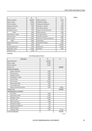 Unit 2: Unit and Output Costing
Notes
LOVELY PROFESSIONAL UNIVERSITY 29
` `
Direct materials 2,00,000 Ofﬁce stationery 1,000
Direct wages 50,000 Telephone charges 250
Direct expenses 10,000 Postage and telegrams 500
Wages of foreman 5,000 Salesmen’s’ salaries 2500
Electric power 1,000 Travelling expenses 1,000
Lighting: Factory 3,000 Repairs and renewal plant 7,000
Ofﬁce 1,000 Ofﬁce premises 1,000
Storekeeper’s wages 2,000 Carriage outward 750
Oil and water 1,000 Transfer to reserves 1,000
Rent: Factory 10,000 Discount on shares written off 1000
Ofﬁce 5,000 Advertising 2,500
Depreciation Plant 1,000 Warehouse charges 1000
Ofﬁce 2,500 Sales 3,79,000
Consumable store 5,000 Income tax 20,000
Managers’ salary 10,000 Dividend 4,000
Directors’ fees 2,500
Solution:
Cost Statement/Cost Sheet
Particulars `` ``
Direct Materials 2,00,000
Direct wages 50,000
Direct expenses 10,000
Prime Cost 2,60,000
Factory Overheads:
Wages of foreman 5,000
Electric power 1,000
Lighting: Factory 3,000
Storekeeper’s wages 2,000
Oil and water 1000
Rent: Factory 10,000
Depreciation Plant 1000
Consumable store 5,000
Repairs and Renewal Plant 7,000 35,000
Factory Cost 2,95,000
Administration Overheads:
Rent Ofﬁce 5,000
Depreciation ofﬁce 2,500
Managers’ salary 10,000
Directors’ fees 2,500
Ofﬁce stationery 1,000
Telephone charges 250
Postage and telegrams 500
Ofﬁce premises 1,000
Lighting: Ofﬁce 1,000 23,750
Cost of production 3,18,750
Contd...
 