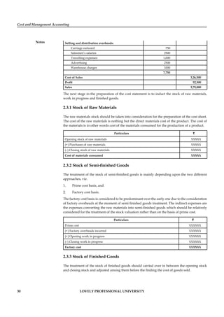 Cost and Management Accounting
Notes
30 LOVELY PROFESSIONAL UNIVERSITY
Selling and distribution overheads:
Carriage outward 750
Salesmen’s salaries 2500
Travelling expenses 1,000
Advertising 2500
Warehouse charges 1000
7,750
Cost of Sales 3,26,500
Proﬁt 52,500
Sales 3,79,000
The next stage in the preparation of the cost statement is to induct the stock of raw materials,
work in progress and ﬁnished goods.
2.3.1 Stock of Raw Materials
The raw materials stock should be taken into consideration for the preparation of the cost sheet.
The cost of the raw materials is nothing but the direct materials cost of the product. The cost of
the materials is in other words cost of the materials consumed for the production of a product.
Particulars ``
Opening stock of raw materials XXXXX
(+) Purchases of raw materials XXXXX
(–) Closing stock of raw materials XXXXX
Cost of materials consumed XXXXX
2.3.2 Stock of Semi-ﬁnished Goods
The treatment of the stock of semi-ﬁnished goods is mainly depending upon the two different
approaches, viz.
1. Prime cost basis, and
2. Factory cost basis.
The factory cost basis is considered to be predominant over the early one due to the consideration
of factory overheads at the moment of semi ﬁnished goods treatment. The indirect expenses are
the expenses converting the raw materials into semi-ﬁnished goods which should be relatively
considered for the treatment of the stock valuation rather than on the basis of prime cost.
Particulars `
Prime cost XXXXXX
(+) Factory overheads incurred XXXXXX
(+) Opening work in progress XXXXXX
(–) Closing work in progress XXXXXX
Factory cost XXXXXX
2.3.3 Stock of Finished Goods
The treatment of the stock of ﬁnished goods should carried over in between the opening stock
and closing stock and adjusted among them before the ﬁnding the cost of goods sold.
 