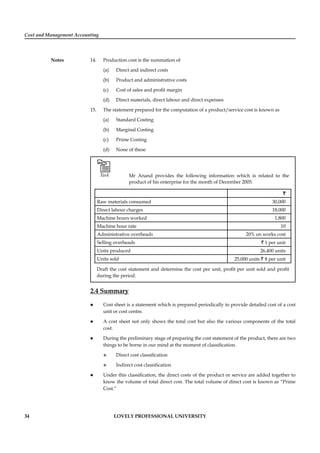 Cost and Management Accounting
Notes
34 LOVELY PROFESSIONAL UNIVERSITY
14. Production cost is the summation of
(a) Direct and indirect costs
(b) Product and administrative costs
(c) Cost of sales and proﬁt margin
(d) Direct materials, direct labour and direct expenses
15. The statement prepared for the computation of a product/service cost is known as
(a) Standard Costing
(b) Marginal Costing
(c) Prime Costing
(d) None of these
Task Mr Anand provides the following information which is related to the
product of his enterprise for the month of December 2005.
`
Raw materials consumed 30,000
Direct labour charges 18,000
Machine hours worked 1,800
Machine hour rate 10
Administrative overheads 20% on works cost
Selling overheads ` 1 per unit
Units produced 26,400 units
Units sold 25,000 units ` 8 per unit
Draft the cost statement and determine the cost per unit, proﬁt per unit sold and proﬁt
during the period.
2.4 Summary
Cost sheet is a statement which is prepared periodically to provide detailed cost of a cost
unit or cost centre.
A cost sheet not only shows the total cost but also the various components of the total
cost.
During the preliminary stage of preparing the cost statement of the product, there are two
things to be borne in our mind at the moment of classiﬁcation.
Direct cost classiﬁcation
Indirect cost classiﬁcation
Under this classiﬁcation, the direct costs of the product or service are added together to
know the volume of total direct cost. The total volume of direct cost is known as “Prime
Cost.”
 