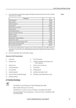 Unit 2: Unit and Output Costing
Notes
LOVELY PROFESSIONAL UNIVERSITY 37
9. From the following information, prepare the balance sheet from the cost records of Aditya
Chemicals Ltd. for 2003.
Particulars ``
Finished goods 50,000
Raw material 10,000
Work in progress 14,000
Direct labour 1,60,000
Purchase of raw material 98,000
Indirect labour 40,000
Heat, light and power 20,000
Factory, Insurance and Taxes 5,000
Repairs to plant 3,000
Factory supplies 5,000
Depreciation –factory building 6,000
Depreciation –plant 10,000
Factory cost of goods produced in 2003 2,80,000
Raw material consumed in 2003 95,000
Cost of goods sold in 2003 1,60,000
No ofﬁce and administration expenses were incurred during the year 2003. Prepare a
statement of cost for the year ending 2003 giving maximum possible information and its
break up.
10. Discuss analytically, direct and indirect costing.
Answers: Self Assessment
1. cost centre 2. Cost Accounting
3. (d) Prime cost 4. (d) Direct materials, direct labour and
direct expenses
5. indirect costs 6. factory cost or works cost
7. cost of production 8. cost of sales
9. raw materials 10. ﬁnished goods
11. indirect expenses 12. (a) Direct and indirect costs
13. (c) Cost of sales and proﬁt margin 14. (b) Product and administrative costs
15. (d) None of these
2.7 Further Readings
Books I.M. Pandey, Financial Management, Vikas Publishing, New Delhi.
Khan and Jain, Management Accounting.
Nitin Balwani, Accounting & Finance for Managers, Excel Books, New Delhi.
Prasanna Chandra, Financial Management - Theory and Practice, Tata McGraw Hill,
New Delhi (1994).
 