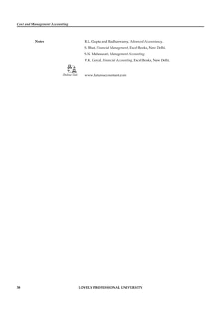 Cost and Management Accounting
Notes
38 LOVELY PROFESSIONAL UNIVERSITY
R.L. Gupta and Radhaswamy, Advanced Accountancy.
S. Bhat, Financial Management, Excel Books, New Delhi.
S.N. Maheswari, Management Accounting.
V.K. Goyal, Financial Accounting, Excel Books, New Delhi.
Online link www.futureaccountant.com
 