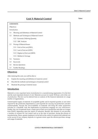 Unit 3: Material Control
Notes
LOVELY PROFESSIONAL UNIVERSITY 39
Unit 3: Material Control
CONTENTS
Objectives
Introduction
3.1 Meaning and Deﬁnition of Material Control
3.2 Methods and Techniques of Material Control
3.2.1 Economic Ordering Quantity
3.2.2 ABC Analysis
3.3 Pricing of Material Issues
3.3.1 First in First out (FIFO)
3.3.2 Last in First out (LIFO)
3.3.3 Highest in First out (HIFO)
3.3.4 Method of Average
3.4 Summary
3.5 Keywords
3.6 Review Questions
3.7 Further Readings
Objectives
After studying this unit, you will be able to:
Explain the meaning and deﬁnition of material control
Describe the methods and techniques of material control
Illustrate the pricing of material issues
Introduction
Material is a very important factor of production in a manufacturing organization. It is the ﬁrst
and the most important element of cost. Materials account for nearly 50-60 per cent of the cost
of production. This fact can be inferred from an analysis of the ﬁnancial statements of a large
number of organizations.
Uninterrupted supply of materials of acceptable quality and in required quantity as and when
required by the production department is a pre-requisite for carrying out production activities
uninterruptedly, because the non-availability of materials will bring the entire production
activities to a standstill. And, the implications of production stoppage are very well known.
Further, the cost of materials forms a major part of total cost of production and sales as it ranges
from 50-60% depending upon the nature of industries. Besides, this element of cost provides
a number of avenues for cost control such as at the time of purchase, during the process of
manufacturing. Hence, greater emphasis is to be laid on the control of material and material cost
as the success of any company depends, to a greater extent, upon the efﬁcient purchase, storage
and usage of materials.
 