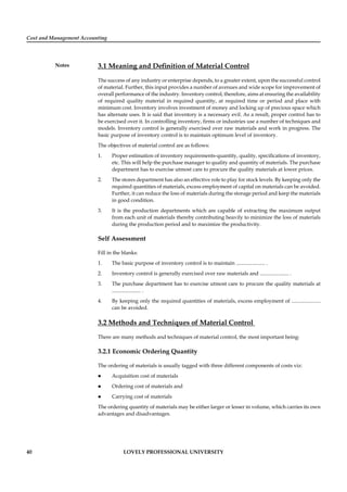 Cost and Management Accounting
Notes
40 LOVELY PROFESSIONAL UNIVERSITY
3.1 Meaning and Deﬁnition of Material Control
The success of any industry or enterprise depends, to a greater extent, upon the successful control
of material. Further, this input provides a number of avenues and wide scope for improvement of
overall performance of the industry. Inventory control, therefore, aims at ensuring the availability
of required quality material in required quantity, at required time or period and place with
minimum cost. Inventory involves investment of money and locking up of precious space which
has alternate uses. It is said that inventory is a necessary evil. As a result, proper control has to
be exercised over it. In controlling inventory, ﬁrms or industries use a number of techniques and
models. Inventory control is generally exercised over raw materials and work in progress. The
basic purpose of inventory control is to maintain optimum level of inventory.
The objectives of material control are as follows:
1. Proper estimation of inventory requirements-quantity, quality, speciﬁcations of inventory,
etc. This will help the purchase manager to quality and quantity of materials. The purchase
department has to exercise utmost care to procure the quality materials at lower prices.
2. The stores department has also an effective role to play for stock levels. By keeping only the
required quantities of materials, excess employment of capital on materials can be avoided.
Further, it can reduce the loss of materials during the storage period and keep the materials
in good condition.
3. It is the production departments which are capable of extracting the maximum output
from each unit of materials thereby contributing heavily to minimize the loss of materials
during the production period and to maximize the productivity.
Self Assessment
Fill in the blanks:
1. The basic purpose of inventory control is to maintain ...................... .
2. Inventory control is generally exercised over raw materials and ...................... .
3. The purchase department has to exercise utmost care to procure the quality materials at
...................... .
4. By keeping only the required quantities of materials, excess employment of ......................
can be avoided.
3.2 Methods and Techniques of Material Control
There are many methods and techniques of material control, the most important being:
3.2.1 Economic Ordering Quantity
The ordering of materials is usually tagged with three different components of costs viz:
Acquisition cost of materials
Ordering cost of materials and
Carrying cost of materials
The ordering quantity of materials may be either larger or lesser in volume, which carries its own
advantages and disadvantages.
 