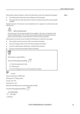 Unit 3: Material Control
Notes
LOVELY PROFESSIONAL UNIVERSITY 41
If the quantity ordered is larger in volume, the following are some of the important advantages:
The bulk purchase order reduces the ordering cost of the materials.
The greater the size of the order leads to reduce the number of the orders in procuring the
materials.
Quantity discounts: The discount can be classiﬁed into two categories viz trade discount and
cash discount.
!
Caution What is trade discount?
Trade discount is the discount granted by the supplier to the buyer of materials at the
moment of bulk purchase. This % of discount is greatly possible only during the periods of
greater volume of purchase, which reduces the overall cost of the acquisition.
If the quantity is procured in lesser volume, the following are construed as advantages:
The carrying cost will come down in the case of lesser inventories.
The cost of storage is lesser as far as the lesser quantities of materials.
Loss due to deterioration, obsolescence, wastage will be minimum.
Insurance cost is less due to lesser volume of materials.
Note
The formula to compute EOQ is:
2AO
EconomicOrderingQuantity(EOQ) =
I
A = Annual requirement in units
O = Ordering cost
I = Cost of storing per year or cost of carrying the inventory
Example:
Annual requirement = 20,000 units
Ordering cost = ` 100 per order
Cost per unit = ` 4
Carrying cost = 16%
Determine the EOQ of the ﬁrm and ﬁnally justify the EOQ
2AO
EconomicOrderingQuantity(EOQ) =
I
2×20,000× 100
=
1 6% on 4
=2,500units
`
`
 