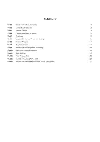 CONTENTS
Unit 1: Introduction to Cost Accounting 1
Unit 2: Unit and Output Costing 22
Unit 3: Material Control 39
Unit 4: Costing and Control of Labour 57
Unit 5: Overheads 70
Unit 6: Marginal Costing and Absorption Costing 84
Unit 7: Variance Analysis 114
Unit 8: Budgetary Control 140
Unit 9: Introduction to Management Accounting 160
Unit 10: Analysis of Financial Statements 168
Unit 11: Ratio Analysis 185
Unit 12: Fund Flow Analysis 207
Unit 13: Cash Flow Analysis (As Per AS-3) 226
Unit 14: Introduction to Recent Development in Cost Management 247
 