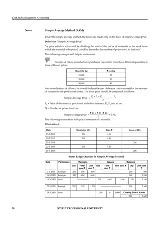 Cost and Management Accounting
Notes
50 LOVELY PROFESSIONAL UNIVERSITY
Simple Average Method (SAM)
Under the simple average method, the issues are made only on the basis of simple average price.
Deﬁnition: “Simple Average Price”
“A price which is calculated by dividing the total of the prices of materials in the stock from
which the material to be priced could be drawn by the number of prices used in that total”
The following example will help to understand:
Example: A pillow manufacturer purchases raw cotton from three different quantities at
three different prices.
Quantity Kg ` per Kg
10,000 20
20,000 30
30,000 40
As a manufacturer of pillows, he should ﬁnd out the cost of the raw cotton material at the moment
of issuance to the production centre. The issue price should be computed as follows:
Simple Average Price
+ +
= 1 2 3................... nP P P P
N
P1
= Price of the material purchased at the ﬁrst instance, P2
, P3
and so on.
N = Number of prices involved
Simple average price
+ +
=
20 30 40
3
` ` `
= ` 30/-
The following transactions took place in respect of a material:
Illustration 1:
Date Receipt of Qty Rate ` Issue of Qty
03-3-2005 200 4.00
10-3-2005 300 4.80
15-3-2005 250
22-3-2005 250 5.20
29-3-2005 200
Stores Ledger Account in Simple Average Method
Date Particulars Receipts Issues Balance
Qty. Total
cost `
Unit
cost `
Qty Total
cost `
Unit cost ` Qty. Unit cost
`
3-3-2005 Receipts 200 4.00 800 ------------------------- 200 800
10-3-2005 Receipts 300 4.80 1,440 500 2,240
15-3-2005 Issue ---------------- 250 4.40* 1,100 250 1,140
22-3-2005 Receipt 250 5.20 1,300 ---------------------------- 500 2,440
29-3-2005 Issue 200 5** 1,000 Closing Stock Value
300 1,440
 