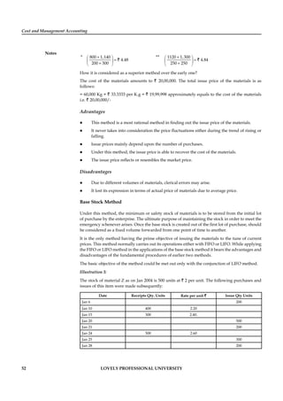 Cost and Management Accounting
Notes
52 LOVELY PROFESSIONAL UNIVERSITY
* 800 1,140
4.48
200 300
+⎛ ⎞
=⎜ ⎟
+⎝ ⎠
`
** 1120 1,300
4.84
250 250
+⎛ ⎞
=⎜ ⎟
+⎝ ⎠
`
How it is considered as a superior method over the early one?
The cost of the materials amounts to ` 20,00,000. The total issue price of the materials is as
follows:
= 60,000 Kg × ` 33.3333 per K.g = ` 19,99,998 approximately equals to the cost of the materials
i.e. ` 20,00,000/-
Advantages
This method is a most rational method in ﬁnding out the issue price of the materials.
It never takes into consideration the price ﬂuctuations either during the trend of rising or
falling.
Issue prices mainly depend upon the number of purchases.
Under this method, the issue price is able to recover the cost of the materials.
The issue price reﬂects or resembles the market price.
Disadvantages
Due to different volumes of materials, clerical errors may arise.
It lost its expression in terms of actual price of materials due to average price.
Base Stock Method
Under this method, the minimum or safety stock of materials is to be stored from the initial lot
of purchase by the enterprise. The ultimate purpose of maintaining the stock in order to meet the
emergency whenever arises. Once the base stock is created out of the ﬁrst lot of purchase, should
be considered as a ﬁxed volume forwarded from one point of time to another.
It is the only method having the prime objective of issuing the materials to the tune of current
prices. This method normally carries out its operations either with FIFO or LIFO. While applying
the FIFO or LIFO method in the applications of the base stock method it bears the advantages and
disadvantages of the fundamental procedures of earlier two methods.
The basic objective of the method could be met out only with the conjunction of LIFO method.
Illustration 3:
The stock of material Z as on Jan 2004 is 500 units at ` 2 per unit. The following purchases and
issues of this item were made subsequently:
Date Receipts Qty. Units Rate per unit ` Issue Qty Units
Jan 6 200
Jan 10 400 2.20
Jan 15 300 2.40.
Jan 20 500
Jan 21 200
Jan 24 500 2.60
Jan 25 300
Jan 28 200
 