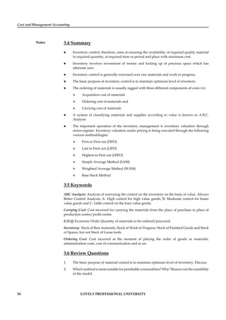 Cost and Management Accounting
Notes
54 LOVELY PROFESSIONAL UNIVERSITY
3.4 Summary
Inventory control, therefore, aims at ensuring the availability of required quality material
in required quantity, at required time or period and place with minimum cost.
Inventory involves investment of money and locking up of precious space which has
alternate uses.
Inventory control is generally exercised over raw materials and work in progress.
The basic purpose of inventory control is to maintain optimum level of inventory.
The ordering of materials is usually tagged with three different components of costs viz:
Acquisition cost of materials
Ordering cost of materials and
Carrying cost of materials
A system of classifying materials and supplies according to value is known as A.B.C.
Analysis
The important operation of the inventory management is inventory valuation through
stores register. Inventory valuation under pricing is being executed through the following
various methodologies:
First in First out (FIFO)
Last in First out (LIFO)
Highest in First out (HIFO)
Simple Average Method (SAM)
Weighted Average Method (WAM)
Base Stock Method
3.5 Keywords
ABC Analysis: Analysis of exercising the control on the inventory on the basis of value. Always
Better Control Analysis; A- High control for high value goods; B- Moderate control for lesser
value goods and C- Little control on the least value goods.
Carrying Cost: Cost incurred for carrying the materials from the place of purchase to place of
production centre/proﬁt centre.
E.O.Q: Economic Order Quantity of materials to be ordered/procured.
Inventory: Stock of Raw materials, Stock of Work in Progress, Stock of Finished Goods and Stock
of Spares, but not Stock of Loose tools.
Ordering Cost: Cost incurred at the moment of placing the order of goods or materials,
administration costs, cost of communication and so on.
3.6 Review Questions
1. The basic purpose of material control is to maintain optimum level of inventory. Discuss.
2. Which method is most suitable for perishable commodities? Why? Reason out the suitability
of the model.
 