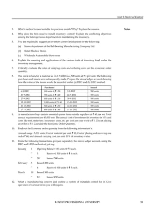 Unit 3: Material Control
Notes
LOVELY PROFESSIONAL UNIVERSITY 55
3. Which method is most suitable for precious metals? Why? Explain the reasons.
4. Why does the ﬁrm need to install inventory control? Explain the conﬂicting objectives
among the heterogeneous departments in maintaining the inventory.
5. You are required to suggest an inventory control mechanism for the following:
(a) Stores department of the Ball-bearing Manufacturing Company Ltd.
(b) Retail Medical Stores
(c) Wholesale Automobile Showroom
6. Explain the meaning and applications of the various tools of inventory level under the
inventory management.
7. Critically evaluate the roles of carrying costs and ordering costs on the economic order
quantity.
8. The stock in hand of a material as on 1-9-2002 was 500 units at ` 1 per unit. The following
purchases and issues were subsequently made. Prepare the stores ledger account showing
how the value of the issues would be recorded under (a) FIFO and (b) LIFO method.
Purchased Issued
6-9-2002 100 units @ ` 1.20 9-9-2002 500 units
20-9-2002 700 units @ ` 1.20 22-9-2002 500 units
27-9-2002 400 units @ ` 1.30 30-9-2002 500 units
13-10-2002 1,000 units @ ` 1.40 15-10-2002 500 units
20-10-2002 500 units @ ` 1.50 22-10-2002 500 units
17-11-2002 400 units @ ` 1.60 11-11-2002 500 units
9. A manufacturer buys certain essential spares from outside suppliers at ` 40 per set. Total
annual requirements are 45,000 sets. The annual cost of investment in inventory is 10% and
costs like rent, stationery, insurance, taxes, etc. per unit per year work to ` 1. Cost of placing
an order is ` 5. Calculate the Economic Order Quantity.
10. Find out the Economic order quantity from the following information’s:
Annual usage : 3,000 units; Cost of material per unit: ` 10; Cost of placing and receiving one
order ` 60; and Annual carrying cost per unit: 10% of inventory value.
11. From the following transactions, prepare separately the stores ledger account, using the
FIFO and LIFO methods of pricing:
January 1 Opening Balance 100 units @ ` 5 each.
’’ 5 Received 500 units @ ` 6 each.
’’ 20 Issued 300 units.
February 5 Issued 200 units.
’’ 6 Received 600 units @ ` 5 each.
March 10 Issued 300 units.
’’ 12 Issued 250 units.
12. Select a manufacturing concern and outline a system of materials control for it. Give
specimen of various forms you will require.
 