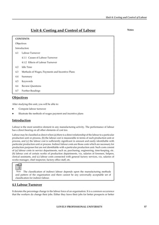 Unit 4: Costing and Control of Labour
Notes
LOVELY PROFESSIONAL UNIVERSITY 57
Unit 4: Costing and Control of Labour
CONTENTS
Objectives
Introduction
4.1 Labour Turnover
4.1.1 Causes of Labour Turnover
4.1.2 Effects of Labour Turnover
4.2 Idle Time
4.3 Methods of Wages, Payments and Incentive Plans
4.4 Summary
4.5 Keywords
4.6 Review Questions
4.7 Further Readings
Objectives
After studying this unit, you will be able to:
Compute labour turnover
Illustrate the methods of wages payment and incentive plans
Introduction
Labour is the most sensitive element in any manufacturing activity. The performance of labour
has a direct bearing on all other elements of cost too.
Labour may be classiﬁed as direct when (a) there is a direct relationship of the labour to a particular
production unit or process, (b) the labour cost is measurable in terms of such production unit or
process, and (c) the labour cost is sufﬁciently signiﬁcant in amount and easily identiﬁable with
particular production unit or process. Indirect labour costs are those costs which are necessary for
production purposes but are not identiﬁable with a particular production unit. Such costs consist
of (a) labour costs in service departments, such as, purchasing, engineering, time-keeping, etc.
(b) labour cost of certain works of production departments, viz, salaries of foremen, helpers,
clerical assistants, and (c) labour costs connected with general factory services, viz, salaries of
works manager, chief inspector, factory ofﬁce staff, etc.
Note The classiﬁcation of indirect labour depends upon the manufacturing methods
and pattern of the organisation and there cannot be any universally acceptable set of
classiﬁcation for indirect labour.
4.1 Labour Turnover
It denotes the percentage change in the labour force of an organisation. It is a common occurrence
that the workers do change their jobs. Either they leave their jobs for better prospects or better
 