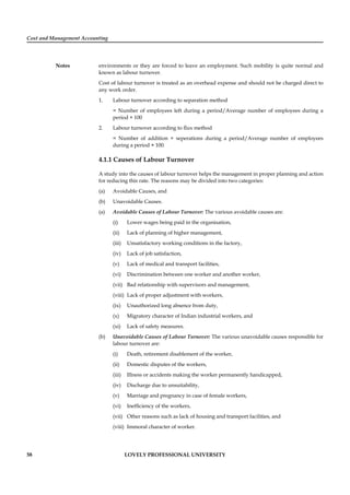 Cost and Management Accounting
Notes
58 LOVELY PROFESSIONAL UNIVERSITY
environments or they are forced to leave an employment. Such mobility is quite normal and
known as labour turnover.
Cost of labour turnover is treated as an overhead expense and should not be charged direct to
any work order.
1. Labour turnover according to separation method
= Number of employees left during a period/Average number of employees during a
period × 100
2. Labour turnover according to ﬂux method
= Number of addition + seperations during a period/Average number of employees
during a period × 100.
4.1.1 Causes of Labour Turnover
A study into the causes of labour turnover helps the management in proper planning and action
for reducing this rate. The reasons may be divided into two categories:
(a) Avoidable Causes, and
(b) Unavoidable Causes.
(a) Avoidable Causes of Labour Turnover: The various avoidable causes are:
(i) Lower wages being paid in the organisation,
(ii) Lack of planning of higher management,
(iii) Unsatisfactory working conditions in the factory,
(iv) Lack of job satisfaction,
(v) Lack of medical and transport facilities,
(vi) Discrimination between one worker and another worker,
(vii) Bad relationship with supervisors and management,
(viii) Lack of proper adjustment with workers,
(ix) Unauthorized long absence from duty,
(x) Migratory character of Indian industrial workers, and
(xi) Lack of safety measures.
(b) Unavoidable Causes of Labour Turnover: The various unavoidable causes responsible for
labour turnover are:
(i) Death, retirement disablement of the worker,
(ii) Domestic disputes of the workers,
(iii) Illness or accidents making the worker permanently handicapped,
(iv) Discharge due to unsuitability,
(v) Marriage and pregnancy in case of female workers,
(vi) Inefﬁciency of the workers,
(vii) Other reasons such as lack of housing and transport facilities, and
(viii) Immoral character of worker.
 