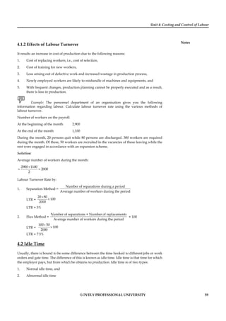 Unit 4: Costing and Control of Labour
Notes
LOVELY PROFESSIONAL UNIVERSITY 59
4.1.2 Effects of Labour Turnover
It results an increase in cost of production due to the following reasons:
1. Cost of replacing workers, i.e., cost of selection,
2. Cost of training for new workers,
3. Loss arising out of defective work and increased wastage in production process,
4. Newly employed workers are likely to mishandle of machines and equipments, and
5. With frequent changes, production planning cannot be properly executed and as a result,
there is loss in production.
Example: The personnel department of an organisation gives you the following
information regarding labour. Calculate labour turnover rate using the various methods of
labour turnover.
Number of workers on the payroll:
At the beginning of the month 2,900
At the end of the month 1,100
During the month, 20 persons quit while 80 persons are discharged. 300 workers are required
during the month. Of these, 50 workers are recruited in the vacancies of those leaving while the
rest were engaged in accordance with an expansion scheme.
Solution:
Average number of workers during the month:
2900 1100
2000
2
+
= =
Labour Turnover Rate by:
1. Separation Method =
Number of separations during a period
Average number of workers during the period
LTR =
20 80
100
2000
+
×
LTR = 5%
2. Flux Method =
Number of separations + Number of replacements
Average number of workers during the period
× 100
LTR =
100 50
100
2000
+
×
LTR = 7.5%
4.2 Idle Time
Usually, there is bound to be some difference between the time booked to different jobs or work
orders and gate time. The difference of this is known as idle time. Idle time is that time for which
the employer pays, but from which he obtains no production. Idle time is of two types:
1. Normal idle time, and
2. Abnormal idle time
 