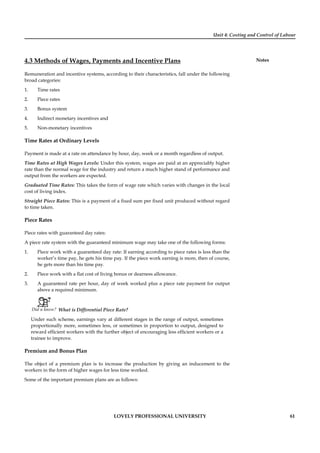 Unit 4: Costing and Control of Labour
Notes
LOVELY PROFESSIONAL UNIVERSITY 61
4.3 Methods of Wages, Payments and Incentive Plans
Remuneration and incentive systems, according to their characteristics, fall under the following
broad categories:
1. Time rates
2. Piece rates
3. Bonus system
4. Indirect monetary incentives and
5. Non-monetary incentives
Time Rates at Ordinary Levels
Payment is made at a rate on attendance by hour, day, week or a month regardless of output.
Time Rates at High Wages Levels: Under this system, wages are paid at an appreciably higher
rate than the normal wage for the industry and return a much higher stand of performance and
output from the workers are expected.
Graduated Time Rates: This takes the form of wage rate which varies with changes in the local
cost of living index.
Straight Piece Rates: This is a payment of a ﬁxed sum per ﬁxed unit produced without regard
to time taken.
Piece Rates
Piece rates with guaranteed day rates:
A piece rate system with the guaranteed minimum wage may take one of the following forms:
1. Piece work with a guaranteed day rate: If earning according to piece rates is less than the
worker’s time pay, he gets his time pay. If the piece work earning is more, then of course,
he gets more than his time pay.
2. Piece work with a ﬂat cost of living bonus or dearness allowance.
3. A guaranteed rate per hour, day of week worked plus a piece rate payment for output
above a required minimum.
Did u know? What is Differential Piece Rate?
Under such scheme, earnings vary at different stages in the range of output, sometimes
proportionally more, sometimes less, or sometimes in proportion to output, designed to
reward efﬁcient workers with the further object of encouraging less efﬁcient workers or a
trainee to improve.
Premium and Bonus Plan
The object of a premium plan is to increase the production by giving an inducement to the
workers in the form of higher wages for less time worked.
Some of the important premium plans are as follows:
 