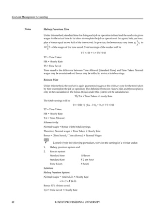 Cost and Management Accounting
Notes
62 LOVELY PROFESSIONAL UNIVERSITY
Halsey Premium Plan
Under this method, standard time for doing each job or operation is ﬁxed and the worker is given
wages for the actual time to be taken to complete the job or operation at the agreed rate per hour,
plus a bonus equal to one half of the time saved. In practice, the bonus may vary from
1
33 %
3
to
2
62 %
3
of the wages of the time saved. Total earnings of the worker will be
TT × HR + ½ × TS × HR
TT = Time Taken
HR = Hourly Rate
TS = Time Saved
Time saved is the difference between Time Allowed (Standard Time) and Time Taken. Normal
wages may be ascertained and bonus may be added to arrive at total earnings.
Rowan Plan
Under this method, the worker is again guaranteed wages at the ordinary rate for the time taken
by him to complete the job or operation. The difference between Halsey plan and Rowan plan is
only in the calculation of the bonus. Bonus under this system will be calculated as:
TS/TA × Time Taken × Hourly Rate
The total earnings will be
TT × HR + [ (TA – TT) / TA] × TT × HR
TT = Time Taken
HR = Hourly Rate
TA = Time Allowed
Alternatively:
Normal wages + Bonus will be total earnings.
Therefore, Normal wages = Time Taken × Hourly Rate
Bonus = (Time Saved / Time allowed) × Normal Wages
Example: From the following particulars, workout the earnings of a worker under:
1. Halsey premium system and
2. Rowan system
Standard time 10 hours
Standard Rate ` 2 per hour
Time Taken 8 hours
Solution:
Halsey Premium System:
Normal wages = Time taken × Hourly Rate
= 8 × 2 = ` 16.00
Bonus 50% of time saved.
1/2 × Time saved × Hourly Rate
 