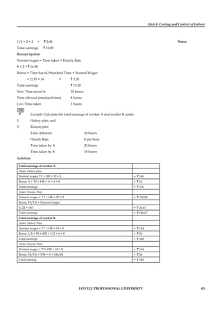 Unit 4: Costing and Control of Labour
Notes
LOVELY PROFESSIONAL UNIVERSITY 63
1/2 × 2 × 2 = ` 2.00
Total earnings ` 18.00
Rowan System:
Normal wages = Time taken × Hourly Rate
8 × 2 = ` 16.00
Bonus = Time Saved/Standard Time × Normal Wages
= 2/10 × 16 = ` 3.20
Total earnings ` 19.20
Note: Time saved is 10 hours
Time allowed (standard time) 8 hours
Less: Time taken 2 hours
Example: Calculate the total earnings of worker A and worker B under
1. Halsey plan, and
2. Rowan plan
Time Allowed 24 hours
Hourly Rate 8 per hour
Time taken by A 20 hours
Time taken by B 18 hours
Solution:
Total earnings of worker A
Under Halsey plan
Normal wages TT × HR = 20 x 8 = ` 160
Bonus ½ × TS × HR = ½ × 4 × 8 = ` 16
Total earnings = ` 176
Under Rowan Plan
Normal wages = TT × HR = 20 × 8 = ` 160.00
Bonus TS/TA × Normal wages
4/24 × 160 = ` 26.67
Total earnings = ` 186.67
Total earnings of worker B
Under Halsey Plan:
Normal wages = TT + HR = 18 × 8 = ` 144
Bonus 1/2 × TS × HR = 1/2 × 6 × 8 = ` 24
Total earnings = ` 168
Under Rowan Plan:
Normal wages = TTx HR = 18 × 8 = ` 144
Bonus TS/TA × NW = 6 × 144/24 = ` 36
Total earning = ` 180
 