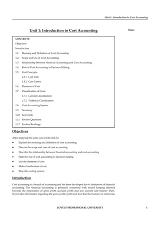 Unit 1: Introduction to Cost Accounting
Notes
LOVELY PROFESSIONAL UNIVERSITY 1
Unit 1: Introduction to Cost Accounting
CONTENTS
Objectives
Introduction
1.1 Meaning and Deﬁnition of Cost Accounting
1.2 Scope and Use of Cost Accounting
1.3 Relationship between Financial Accounting and Cost Accounting
1.4 Role of Cost Accounting in Decision Making
1.5 Cost Concepts
1.5.1 Cost Unit
1.5.2 Cost Centre
1.6 Elements of Cost
1.7 Classiﬁcation of Costs
1.7.1 General Classiﬁcation
1.7.2 Technical Classiﬁcation
1.8 Cost Accounting System
1.9 Summary
1.10 Keywords
1.11 Review Questions
1.12 Further Readings
Objectives
After studying this unit, you will be able to:
Explain the meaning and deﬁnition of cost accounting
Discuss the scope and uses of cost accounting
Describe the relationship between ﬁnancial accounting and cost accounting
State the role of cost accounting in decision making
List the elements of cost
Make classiﬁcation of cost
Describe costing system
Introduction
Cost accounting is a branch of accounting and has been developed due to limitations of ﬁnancial
accounting. The ﬁnancial accounting is primarily concerned with record keeping directed
towards the preparation of gross proﬁt account, proﬁt and loss account and balance sheet.
It provides information regarding the gross proﬁt, proﬁt and loss that the business or enterprise
 