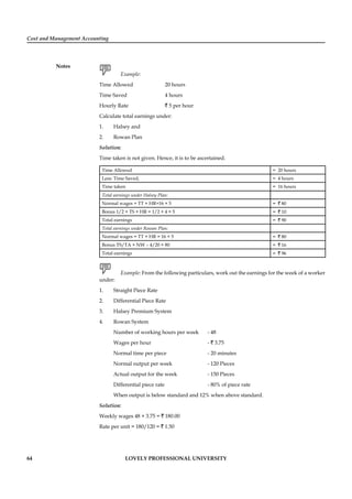 Cost and Management Accounting
Notes
64 LOVELY PROFESSIONAL UNIVERSITY
Example:
Time Allowed 20 hours
Time Saved 4 hours
Hourly Rate ` 5 per hour
Calculate total earnings under:
1. Halsey and
2. Rowan Plan
Solution:
Time taken is not given. Hence, it is to be ascertained.
Time Allowed = 20 hours
Less: Time Saved, = 4 hours
Time taken = 16 hours
Total earnings under Halsey Plan:
Normal wages = TT × HR=16 × 5 = ` 80
Bonus 1/2 × TS × HR = 1/2 × 4 × 5 = ` 10
Total earnings = ` 90
Total earnings under Rowan Plan:
Normal wages = TT × HR = 16 × 5 = ` 80
Bonus TS/TA × NW – 4/20 × 80 = ` 16
Total earnings = ` 96
Example: From the following particulars, work out the earnings for the week of a worker
under:
1. Straight Piece Rate
2. Differential Piece Rate
3. Halsey Premium System
4. Rowan System
Number of working hours per week - 48
Wages per hour - ` 3.75
Normal time per piece - 20 minutes
Normal output per week - 120 Pieces
Actual output for the week - 150 Pieces
Differential piece rate - 80% of piece rate
When output is below standard and 12% when above standard.
Solution:
Weekly wages 48 × 3.75 = ` 180.00
Rate per unit = 180/120 = ` 1.50
 