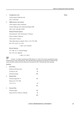 Unit 4: Costing and Control of Labour
Notes
LOVELY PROFESSIONAL UNIVERSITY 65
1. Straight piece rate:
Actual output x Rate per unit
150 × 1.50= ` 225
2. Different piece rate system:
when output is above standard:
Actual x Rate per unit x (Normal Output/100)
150 × 1.50 × 120/100 = ` 270.
Halsey Premium System:
Time allowed = 150 × 20 minutes = 50 hours
Hours worked = 48 hours
Time saved = 2 hours
Time taken (hours worked) × H.R. + 1/2 × TS × HR
48 × 3.75 + (1/2 × 2 × 3.75)
= 180 + 3.75 = ` 183.75
Rowan Systems:
TT × HR – H ^1 × Normal Wages
48 × 3.75 + (2 × 180)/50
= 180 + 7.2 = 187.2
Example: A worker manufactures 300 articles in a week. He receives guaranteed wages
of 48 hours per week at ` 4 per hour. The estimated time to produce one article is 10 minutes and
under incentive scheme the time allowed is increased by 20%. Calculate the total earnings.
Solution:
1. Piece Rate:
48 hours at ` 4 per hour 192
12 hours at -do- 48
60 total earnings 240
2. Halsey Plan:
Normal wages 48 × 4 192
Bonus 1/2 × TS × HR
1/2 × 12 × 4 24
216
3. Rowan Plan:
Normal wages 192
Bonus TS/TA × NW (2 × 192)/60 38
230
 