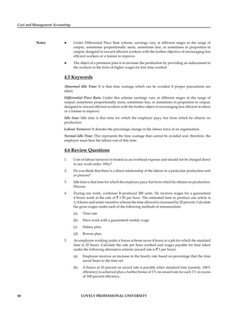 Cost and Management Accounting
Notes
68 LOVELY PROFESSIONAL UNIVERSITY
Under Differential Piece Rate scheme, earnings vary at different stages in the range of
output, sometimes proportionally more, sometimes less, or sometimes in proportion to
output, designed to reward efﬁcient workers with the further objective of encouraging less
efﬁcient workers or a trainee to improve.
The object of a premium plan is to increase the production by providing an inducement to
the workers in the form of higher wages for less time worked.
4.5 Keywords
Abnormal Idle Time: It is that time wastage which can be avoided if proper precautions are
taken.
Differential Piece Rate: Under this scheme earnings vary at different stages in the range of
output, sometimes proportionally more, sometimes less, or sometimes in proportion to output,
designed to reward efﬁcient workers with the further object of encouraging less efﬁcient workers
or a trainee to improve.
Idle time: Idle time is that time for which the employer pays, but from which he obtains no
production.
Labour Turnover: It denotes the percentage change in the labour force of an organisation.
Normal Idle Time: This represents the time wastage that cannot be avoided and, therefore, the
employer must bear the labour cost of this time.
4.6 Review Questions
1. Cost of labour turnover is treated as an overhead expense and should not be charged direct
to any work order. Why?
2. Do you think that there is a direct relationship of the labour to a particular production unit
or process?
3. Idle time is that time for which the employer pays, but from which he obtains no production.
Discuss.
4. During one week, workman B produced 200 units. He receives wages for a guaranteed
4 hours week at the rate of ` 1.50 per hour. The estimated time to produce one article is
1/4 hours and under incentive scheme the time allowed is increased by 20 percent. Calculate
the gross wages under each of the following methods of remuneration:
(a) Time rate
(b) Piece work with a guaranteed weekly wage
(c) Halsey plan
(d) Rowan plan.
5. An employee working under a bonus scheme saves 4 hours in a job for which the standard
time is 32 hours. Calculate the rate per hour worked and wages payable for time taken
under the following alternative scheme (award rate is ` 1 per hour).
(a) Employee receives an increase in the hourly rate based on percentage that the time
saved bears to the time set.
(b) A bonus of 10 percent on award rate is payable when standard time (namely, 100%
efﬁciency) is achieved plus a further bonus of 1% on award rate for each 1% in excess
of 100 percent efﬁciency.
 