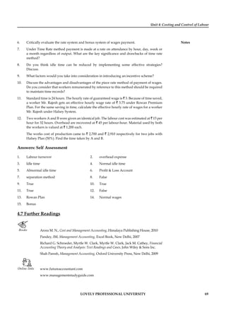 Unit 4: Costing and Control of Labour
Notes
LOVELY PROFESSIONAL UNIVERSITY 69
6. Critically evaluate the rate system and bonus system of wages payment.
7. Under Time Rate method payment is made at a rate on attendance by hour, day, week or
a month regardless of output. What are the key signiﬁcance and drawbacks of time rate
method?
8. Do you think idle time can be reduced by implementing some effective strategies?
Discuss.
9. What factors would you take into consideration in introducing an incentive scheme?
10. Discuss the advantages and disadvantages of the piece rate method of payment of wages.
Do you consider that workers remunerated by reference to this method should be required
to maintain time records?
11. Standard time is 24 hours. The hourly rate of guaranteed wage is ` 3. Because of time saved,
a worker Mr. Rajesh gets an effective hourly wage rate of ` 3.75 under Rowan Premium
Plan. For the same saving in time, calculate the effective hourly rate of wages for a worker
Mr. Rajesh under Halsey System.
12. Two workers A and B were given an identical job. The labour cost was estimated at ` 15 per
hour for 32 hours. Overhead are recovered at ` 45 per labour-hour. Material used by both
the workers is valued at ` 1,200 each.
The works cost of production came to ` 2,700 and ` 2,910 respectively for two jobs with
Halsey Plan (50%). Find the time taken by A and B.
Answers: Self Assessment
1. Labour turnover 2. overhead expense
3. Idle time 4. Normal idle time
5. Abnormal idle time 6. Proﬁt & Loss Account
7. separation method 8. False
9. True 10. True
11. True 12. False
13. Rowan Plan 14. Normal wages
15. Bonus
4.7 Further Readings
Books Arora M. N., Cost and Management Accounting, Himalaya Publishing House, 2010
Pandey, IM, Management Accounting, Excel Book, New Delhi, 2007
Richard G. Schroeder, Myrtle W. Clark, Myrtle W. Clark, Jack M. Cathey, Financial
Accounting Theory and Analysis: Text Readings and Cases, John Wiley & Sons Inc.
Shah Paresh, Management Accounting, Oxford University Press, New Delhi, 2009
Online links www.futureaccountant.com
www.managementstudyguide.com
 