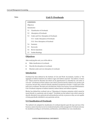Cost and Management Accounting
Notes
70 LOVELY PROFESSIONAL UNIVERSITY
Unit 5: Overheads
CONTENTS
Objectives
Introduction
5.1 Classiﬁcation of Overheads
5.2 Absorption of Overheads
5.3 Under and Over Absorption of Overheads
5.3.1 Under Absorption of Overheads
5.3.2 Over Absorption of Overhead
5.4 Summary
5.5 Keywords
5.6 Review Questions
5.7 Further Readings
Objectives
After studying this unit, you will be able to:
Make classiﬁcation of overheads
Describe the absorption of overheads
Illustrate under and over absorption of overheads
Introduction
Overhead has been deﬁned by the Institute of Cost and Work Accountants, London as “the
aggregate of indirect material cost, indirect wages and indirect expenses”. By indirect, it means
one “which cannot be allocated, but which can be apportioned to or absorbed by cost centre or
cost unit”. Overheads are those indirect costs which cannot be directly related to any product, job
or process, because they cannot be directly attached to production activities. A major part of the
total cost is overheads. The total cost is divided into: Prime Cost, Factory Cost and Administrative
Cost. Overhead comprises of indirect material, indirect labour and indirect expenses.
Blocker has deﬁned the overhead costs as “Operating of a business enterprise which cannot be
traced directly to a particular unit of output”. Overheads are the indirect costs which cannot be
directly allocated to any particular job and production activity or process as they are not capable
of being speciﬁcally identiﬁed to any particular activity.
5.1 Classiﬁcation of Overheads
The method to be adopted for classiﬁcation of overhead depends upon the type and size of the
business,natureofproductorservicerenderedandpolicyofthemanagement.Overheadcostsmay
be classiﬁed according to: (1) Functions, (2) Elements, and (3) Behaviour-wise classiﬁcation.
 
